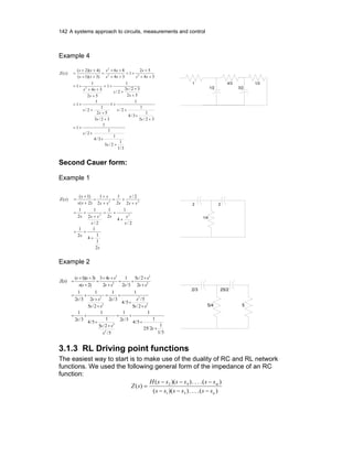 142 A systems approach to circuits, measurements and control
Example 4
3/1
1
2/3
1
3/4
1
2/
1
1
32/3
1
3/4
1
2/
1
1
32/3
52
1
2/
1
1
52
32/3
2/
1
1
52
34
1
1
34
52
1
34
86
)3)(1(
)4)(2(
)(
2
22
2
+
+
+
+=
+
+
+
+
+
+
+
+=
+
+
+
+=
+
++
+=
++
+
+=
++
++
=
++
++
=
s
s
s
s
s
s
s
s
s
s
s
ss
ss
s
ss
ss
ss
ss
sZ
1/2
4/3
3/2
1/31
Second Cauer form:
Example 1
s
s
s
ss
s
sss
ss
s
sss
s
ss
s
sZ
2
1
1
4
1
2
1
2/
4
1
2
1
2/
2
1
2
1
2
2/
2
1
2
1
)2(
)1(
)(
22
22
+
+=
+
+=
+
+=
+
+=
+
+
=
+
+
=
2
1/4
2
Example 2
5/1
1
2/25
1
5/4
1
3/2
1
5/
2/5
1
5/4
1
3/2
1
2/5
5/
5/4
1
3/2
1
2/5
2
1
3/2
1
2
2/5
3/2
1
2
43
)2(
)3)(1(
)(
2
2
2
2
2
2
2
2
2
2
+
+
+=
+
+
+=
+
+
+=
+
+
+=
+
+
+=
+
++
=
+
++
=
s
s
s
ss
s
ss
ss
ss
sss
ss
ss
sss
ss
ss
ss
sZ
2/3
5/4
25/2
5
3.1.3 RL Driving point functions
The easiest way to start is to make use of the duality of RC and RL network
functions. We used the following general form of the impedance of an RC
function:
)(....))((
)(....))((
)(
31
42
n
m
ssssss
ssssssH
sZ
−−−
−−−
=
 