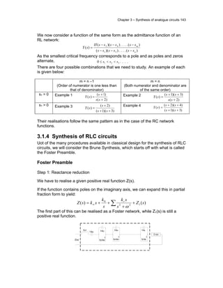 Chapter 3 – Synthesis of analogue circuits 143
We now consider a function of the same form as the admittance function of an
RL network:
)(....))((
)(....))((
)(
31
42
n
m
ssssss
ssssssH
sY
−−−
−−−
=
As the smallest critical frequency corresponds to a pole and as poles and zeros
alternate, ....0 321 sss <<≤
There are four possible combinations that we need to study. An example of each
is given below:
m = n –1
(Order of numerator is one less than
that of denominator)
m = n
(Both numerator and denominator are
of the same order)
s1 = 0 Example 1
)2(
)1(
)(
+
+
=
ss
s
sY Example 2
)2(
)3)(1(
)(
+
++
=
ss
ss
sY
s1 > 0 Example 3
)3)(1(
)2(
)(
++
+
=
ss
s
sY
Example 4
)3)(1(
)4)(2(
)(
++
++
=
ss
ss
sY
Their realisations follow the same pattern as in the case of the RC network
functions.
3.1.4 Synthesis of RLC circuits
Uot of the many procedures available in classical design for the synthesis of RLC
circuits, we will consider the Brune Synthesis, which starts off with what is called
the Foster Preamble.
Foster Preamble
Step 1: Reactance reduction
We have to realise a given positive real function Z(s).
If the function contains poles on the imaginary axis, we can expand this in partial
fraction form to yield:
)()( 122
0
sZ
s
sk
s
k
sksZ r
+
+
++= ∑∞
ω
The first part of this can be realised as a Foster network, while Z1(s) is still a
positive real function.
Z(s)
kinf
1/k0 1/k2
2
k2/w2
1/k4
2
k4/w4
1/kr
2
kr/wr
.
.
.
. Z1(s)
.
 