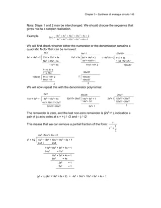 Chapter 3 – Synthesis of analogue circuits 145
Note: Steps 1 and 2 may be interchanged. We should choose the sequence that
gives rise to a simpler realisation.
Example
1491044
281432812
)( 2345
2345
+++++
+++++
=
sssss
sssss
sZ
We will first check whether either the numerator or the denominator contains a
quadratic factor that can be removed:
12s5 + 32s3 + 8s8s4 + 14s2 + 2
3s/2
12s5 + 21s3 + 3s
11s3 + 5s
8s4
+ 14s2
+ 211s3 + 5s
8s/11
5s4 + 40s2/11
114s2 /11+ 2
114s2 /11+ 2 11s3 + 5s
121s/114
11s2 +121s/57
164s/57
114s2 /11+ 2164s/57
114 x 57 s
11 x 164
114s2 /11
2
164s/572
164s/57
82s/57
0
We will now repeat this with the denominator polynomial:
4s5 + 10s3 + 4s14s4 + 9s2 + 1
2s/7
4s5 + 18s3 /7+ 2s/7
52s3/7+ 26s/7
49s/28
2s2+ 1
26s/7
14s4 + 9s2 + 152s3/7+ 26s/7
14s4 + 7s2
52s3/7+ 26s/72s2+ 1
52s3/7+ 26s/7
0
The remainder is zero, and the last non-zero remainder is (2s2
+1), indication a
pair of jω axis poles at s = + j / √2 and – j / √2
This means that we can remove a partial fraction of the form:
2
12
+s
s
4s5
+ 14s4
+ 10s3
+ 9s2
+ 4s + 1s2
+ 1/2
4s5 + 2s3
14s4
+ 8s3
+ 9s2
+ 4s + 1
4s3
+14s4
+ 8s + 2
14s4
+ 7s2
8s3
+ 2s2
+ 4s + 1
8s3
+ 4s
2s2
+ 1
2s2 + 1
(4s3
+14s4
+ 8s + 2)(s2
+ ½) = 4s5
+ 14s4
+ 10s3
+ 9s2
+ 4s + 1
 