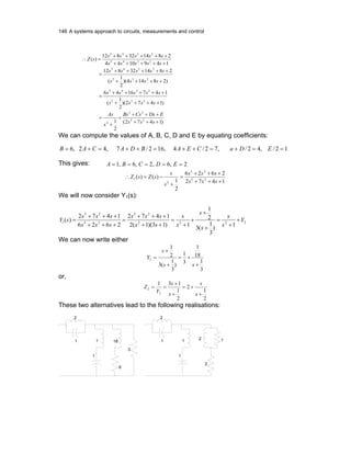 146 A systems approach to circuits, measurements and control
)1472(
2
1
)1472)(
2
1
(
1471646
)28144)(
2
1
(
281432812
1491044
281432812
)(
23
23
2
232
2345
232
2345
2345
2345
+++
+++
+
+
=
++++
+++++
=
++++
+++++
=
+++++
+++++
=∴
sss
EDsCsBs
s
As
ssss
sssss
ssss
sssss
sssss
sssss
sZ
We can compute the values of A, B, C, D and E by equating coefficients:
12/,42/,72/4,162/7,42,6 ==+=++=++=+= EDaCEABDACAB
This gives: 2,6,2,6,1 ===== EDCBA
1472
2626
2
1
)()( 23
23
2
1
+++
+++
=
+
−=∴
sss
sss
s
s
sZsZ
We will now consider Y1(s):
2222
23
23
23
1
1)
3
1
(3
2
1
1)13)(1(2
1472
2626
1472
)( Y
s
s
s
s
s
s
ss
sss
sss
sss
sY +
+
=
+
+
+
+
=
++
+++
=
+++
+++
=
We can now write either
3
1
18
1
3
1
)
3
1
(3
2
1
2
+
+=
+
+
=
ss
s
Y
or,
2
1
2
2
1
131
2
2
+
+=
+
+
==
s
s
s
s
Y
Z
These two alternatives lead to the following realisations:
1
2
1 1
1
2
2
2
1 1
1
18
6
3
 