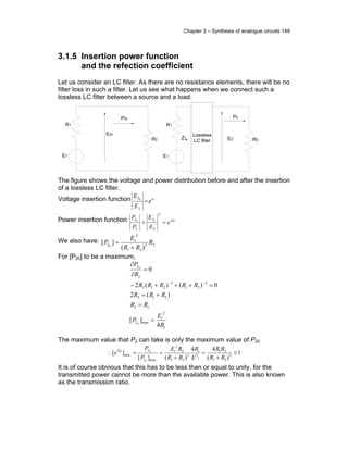 Chapter 3 – Synthesis of analogue circuits 149
3.1.5 Insertion power function
and the refection coefficient
Let us consider an LC filter. As there are no resistance elements, there will be no
filter loss in such a filter. Let us see what happens when we connect such a
lossless LC filter between a source and a load.
.
R1
E1
R2E2
P2
..
.
.
Lossless
LC filter
Z1
R1
E1
R2
E20
P20
..
.
The figure shows the voltage and power distribution before and after the insertion
of a lossless LC filter.
Voltage insertion function α
e
E
E
=
2
20
Power insertion function α2
2
2
2
2
2 00
e
E
E
P
P
==
We also have: 22
21
2
1
2
)(
][ 0
R
RR
E
P
+
=
For [P20] to be a maximum,
1
2
1
max2
12
212
2
21
3
212
2
2
4
][
)(2
0)()(2
0
0
0
R
E
P
RR
RRR
RRRRR
R
P
=
=
+=
=+++−
=
∂
∂
−−
The maximum value that P2 can take is only the maximum value of P20
1
)(
44
)(][
][ 2
21
21
1
2
1
2
21
2
2
1
.max2
2
.min
2
9
0
≤
+
=
+
==∴
RR
RR
E
R
RR
RE
P
P
e α
It is of course obvious that this has to be less than or equal to unity, for the
transmitted power cannot be more than the available power. This is also known
as the transmission ratio.
 