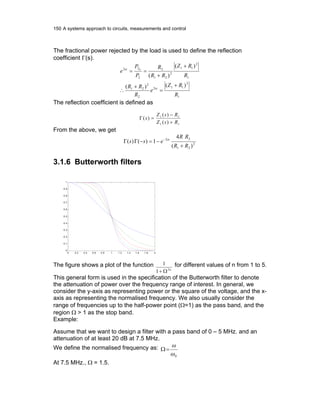 150 A systems approach to circuits, measurements and control
The fractional power rejected by the load is used to define the reflection
coefficient Γ(s).
1
2
112
2
2
21
1
2
11
2
21
2
2
22
)()(
)(
)(
0
R
RZ
e
R
RR
R
RZ
RR
R
P
P
e
+
=
+
∴
+
+
==
α
α
The reflection coefficient is defined as
11
11
)(
)(
)(
RsZ
RsZ
s
+
−
=Γ
From the above, we get
2
21
22
)(
4
1)()(
RR
RR
ess
+
−=−ΓΓ − α
3.1.6 Butterworth filters
0 0.2 0.4 0.6 0.8 1 1.2 1.4 1.6 1.8 2
0
0.1
0.2
0.3
0.4
0.5
0.6
0.7
0.8
0.9
1
The figure shows a plot of the function
n2
1
1
Ω+
for different values of n from 1 to 5.
This general form is used in the specification of the Butterworth filter to denote
the attenuation of power over the frequency range of interest. In general, we
consider the y-axis as representing power or the square of the voltage, and the x-
axis as representing the normalised frequency. We also usually consider the
range of frequencies up to the half-power point (Ω=1) as the pass band, and the
region Ω > 1 as the stop band.
Example:
Assume that we want to design a filter with a pass band of 0 – 5 MHz. and an
attenuation of at least 20 dB at 7.5 MHz.
We define the normalised frequency as:
0ω
ω
=Ω
At 7.5 MHz., Ω = 1.5.
 