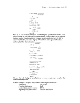 Chapter 3 – Synthesis of analogue circuits 151
99)5.1(
10
)5.1(1
1
)5.1(1
1
log1020
2
2
2
210
=
=
+
+
=−
−
n
n
n
122
6675.5
35.11
0.405
4.595
2n
4.5950.405)(2
99ln5.1ln2
=
⇒=
==
=
=
n
n
n
n
Now let us see what would happen if we had tighter specifications for the pass
band. Instead of 3dB attenuation (corresponding to half-power), let us assume
that we wanted the attenuation in the pass band to be limited to 0.25 dB. To
accommodate this, we use a slightly different form of the general function
defining the filter characteristics:
n22
1
1
Ω+ ε
0.059251-1.05925
10)1(
025.0
1
1
log
1
1
log1025.0
,1
2
025.02
210
210
==
=+
−=
+
+
=−
=Ω
ε
ε
ε
ε
At
202
1015.9
3.18
0.405
7.421
2n
421.70.405)(2
1670ln
05925.0
99
ln5.1ln2
99)5.1(05925.0
10
)5.1(05925.01
1
)5.1(0.01
1
log1020
2
2
2
210
=
⇒=
==
=
==
=
=
+
+
=−
−
n
n
n
n
n
n
n
We see that with the tighter specifications, we need a much more complex filter
with more components.
Further example: Low pass filter, with the following specifications:
Pass band 0 – 20 kHz.
Pass band tolerance 3 dB
Load and source impedance 600 Ω
High frequency attenuation ≥ 40 dB at 100 kHz.
 