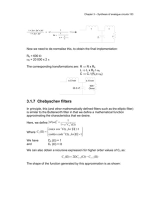 Chapter 3 – Synthesis of analogue circuits 153
1 + 2s + 2s2 + 2s3
1 + 2s + 2s2
= s+
1
2s +
1
s +
1
1
1
2
1
1
. .
.
.
Now we need to de-normalise this, to obtain the final implementation:
R0 = 600 Ω
ω0 = 20 000 x 2 π
The corresponding transformations are: R ⇒ R x R0
L ⇒ L x R0 / ω0
C ⇒ C / (R0 x ω0)
4.77mH
26.5 nF
4.77mH
600
Ohms
. .
.
.
3.1.7 Chebyschev filters
In principle, this (and other mathematically defined filters such as the elliptic filter)
is similar to the Butterworth filter in that we define a mathematical function
approximating the characteristics that we desire.
Here, we define
)(1
1
)( 22
2
Ω+
=
nC
M
ε
ω
Where








>ΩΩ
≤ΩΩ
=Ω −
−
1),coshcosh(
1),coscos(
)( 1
1
forn
forn
Cn
We have C0 (Ω) = 1
and C1 (Ω) = Ω
We can also obtain a recursive expression for higher order values of Cn as:
)()(2)( 21 Ω−ΩΩ=Ω −− nnn CCC
The shape of the function generated by this approximation is as shown:
 