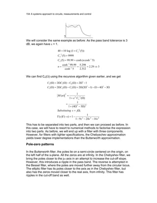 154 A systems approach to circuits, measurements and control
7
We will consider the same example as before: As the pass band tolerance is 3
dB, we again have ε = 1.
329.2
312.2
298.5
5cosh
99.99cosh
)5cosh(cosh99.99)5(
9999)5(
))5(1(log1040
1
1
1
2
2
⇒===
==
=
+=
−
−
−
n
nC
C
C
n
n
n
We can find Cn(Ω) using the recursive algorithm given earlier, and we get
Ω−Ω=Ω−−ΩΩ=Ω−ΩΩ=Ω
−Ω=Ω−ΩΩ=Ω
34)12(2)()(2)(
12)()(2)(
32
123
2
012
CCC
CCC
642
23
22
2
162491
1
1)()(
;
)34(1
1
)(1
1
)(
sss
ss
jsngSubstituti
C
M
n
−−−
−=−ΓΓ
Ω=
Ω−Ω+
=
Ω+
=
ε
ω
This has to be separated into two parts, and then we can proceed as before. In
this case, we will have to resort to numerical methods to factorise the expression
into two parts. As before, we will end up with a filter with three components.
However, for filters with tighter specifications, the Chebyschev approximation
yields lower degree implementations than the Butterworth approximation.
Pole-zero patterns
In the Butterworth filter, the poles lie on a semi-circle centered on the origin, on
the left half of the s-plane. All the zeros are at infinity. In the Chebyshev filter, we
bring the poles closer to the jω axis in an attempt to increase the cut-off slope.
However, this introduces a ripple in the pass band. The reverse is attempted in
the Bessel filter, where the poles are moved further away from the circular locus.
The elliptic filter has its poles closer to the axis as in the Chebyshev filter, but
also has the zeros moved closer to the real axis, from infinity. This filter has
ripples in the cut-off band as well.
 
