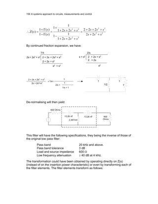 156 A systems approach to circuits, measurements and control
32
32
32
32
22
222
221
1
1
221
1
1
)(1
)(1
)(
sss
sss
sss
sss
s
s
sZ
++
+++
=
+++
−
+++
+
=
Γ−
Γ+
=∴
By continued fraction expansion, we have:
2 + 2s + 2s2
+ s3
2s+ 2s2
+ s3
1/s
2 + 2s + s2
s2
+ s3
2/s
s2
2 + 2s
2 + 2s + s3
s + s2
2 + 2s + 2s2
+ s3
2s + 2s2
+s3
= 1/s+
1
2/s +
1
1/s + 1
1
1/2
1
1
. .
.
.
De-normalising will then yield:
2.387mH
13.26 nF 600
Ohms
. .
.
.
600 Ohms
13.26 nF
This filter will have the following specifications, they being the inverse of those of
the original low pass filter:
Pass band 20 kHz and above.
Pass band tolerance 3 dB
Load and source impedance 600 Ω
Low frequency attenuation ≥ 40 dB at 4 kHz.
The transformation could have been obtained by operating directly on Z(s)
(instead of on the insertion power characteristic) or even by transforming each of
the filter elements. The filter elements transform as follows:
 