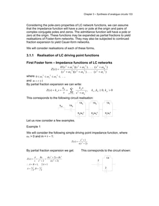 Chapter 3 – Synthesis of analogue circuits 133
Considering the pole-zero properties of LC network functions, we can assume
that the impedance function will have a zero or pole at the origin and pairs of
complex conjugate poles and zeros. The admittance function will have a pole or
zero at the origin. These functions may be expanded as partial fractions to yield
realisations of Foster-form networks. They may also be subjected to continued
fraction expansion to yield Cauer-form networks.
We will consider realisations of each of these forms.
3.1.1 Realisation of LC driving point functions
First Foster form – Impedance functions of LC networks
)(...))((
).(...))((
)( 222
4
22
2
2
222
3
22
1
2
r
m
sss
sssH
sZ
ωωω
ωωω
+++
+++
=
where ....0
2
3
2
2
2
1 ≤≤≤≤ ωωω
and 1±= rm
By partial fraction expansion we can write:
0,0,,)( 0
,...4,2
22
0
>≥
+
++= ∞
=
∞ ∑ p
r
p p
p
kkk
s
sk
s
k
sksZ
ω
This corresponds to the following circuit realisation:
1/k0kinf
K2/w2
2
1/k2
K4/w4
2
1/k4
Kr/wr
2
1/kr
Let us now consider a few examples.
Example 1
We will consider the following simple driving point impedance function, where
ω1 > 0 and m = r – 1:
)2(
1
)( 2
2
+
+
=
ss
s
sZ
By partial fraction expansion we get:
2
1,
2
1
12,1
)2(
)2(
2
)( 2
22
2
==
==+∴
+
++
=
+
+=
BA
ABA
ss
BssA
s
Bs
s
A
sZ
This corresponds to the circuit shown:
2
2
1/4
 