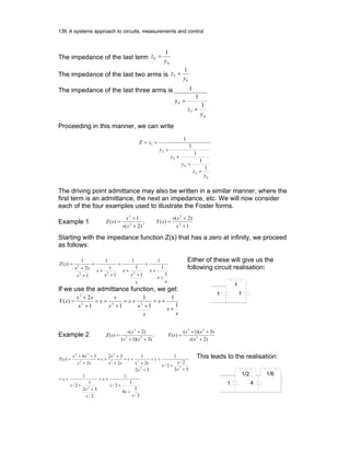 136 A systems approach to circuits, measurements and control
The impedance of the last term
6
6
1
y
z =
The impedance of the last two arms is
6
5
1
y
z +
The impedance of the last three arms is
6
5
4
1
1
1
y
z
y
+
+
Proceeding in this manner, we can write
6
5
4
3
2
1
1
1
1
1
1
y
z
y
z
y
zZ
+
+
+
+
+=
The driving point admittance may also be written in a similar manner, where the
first term is an admittance, the next an impedance, etc. We will now consider
each of the four examples used to illustrate the Foster forms.
Example 1
1
)2(
)(,
)2(
1
)( 2
2
2
2
+
+
=
+
+
=
s
ss
sY
ss
s
sZ
Starting with the impedance function Z(s) that has a zero at infinity, we proceed
as follows:
s
s
s
s
s
s
s
s
s
s
ss
sZ
1
1
1
1
1
1
1
1
1
2
1
)(
222
3
+
+
=
+
+
=
+
+
=
+
+
=
If we use the admittance function, we get:
s
s
s
s
s
s
s
s
s
s
ss
sY
1
1
1
1
11
2
)( 222
3
+
+=
+
+=
+
+=
+
+
=
Either of these will give us the
following circuit realisation:
1 1
1
Example 2
)2(
)3)(1(
)(,
)3)(1(
)2(
)( 2
22
22
2
+
++
=
++
+
=
ss
ss
sY
ss
ss
sZ
2/
3
4
1
2/
1
2/
32
1
2/
1
32
2/
2/
1
32
2
1
2
32
2
34
)(
2
22
33
2
3
24
s
s
s
s
s
s
s
s
s
s
s
s
s
ss
s
ss
s
s
ss
ss
sY
+
+
+=
+
+
+=
+
+
+=
+
+
+=
+
+
+=
+
++
= This leads to the realisation:
1 4
1/2 1/6
 