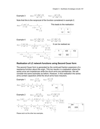 Chapter 3 – Synthesis of analogue circuits 137
Example 3
)3)(1(
)2(
)(,
)2(
)3)(1(
)( 22
2
2
22
++
+
=
+
++
=
ss
ss
sY
ss
ss
sZ
Note that this is the reciprocal of the function considered in example 2.
2/
3
4
1
2/
1
2
34
)( 3
24
s
s
s
s
ss
ss
sZ
+
+
+=
+
++
=
This leads to the realisation:
1 4
1/2 1/6
Example 4
)4)(2(
)3)(1(
)(,
)3)(1(
)4)(2(
)( 22
22
22
22
++
++
=
++
++
=
sss
ss
sY
ss
sss
sZ
3/
1
2/3
1
3/4
1
2/
1
32/3
1
3/4
1
2/
1
32/3
52
1
2/
1
52
34
1
34
86
)(
2
2
33
2424
35
s
s
s
s
s
s
s
s
s
s
s
ss
s
s
ss
ss
s
ss
sss
sZ
+
+
+
+=
+
+
+
+=
+
+
+
+=
+
++
+=
++
++
= It can be realised as:
Realisation of LC network functions using Second Cauer form
The second Cauer form is generated by the continued fraction expansion of a
reactance function about the origin. This too results in a realisation where the
series arms are impedances while the shunt arms are admittances. We will
consider the same examples as before. However, in this realisation the series
arms contain capacitors while the shunt arms have inductors.
Example 1
1
)2(
)(,
)2(
1
)( 2
2
2
2
+
+
=
+
+
=
s
ss
sY
ss
s
sZ
s
s
s
s
s
sss
s
sZ
2
1
14
1
2
1
2
4
1
2
1
2
1
)( 3
2
+
+=
+
+=
+
+
= 2 2
1/4
Example 2
)2(
)3)(1(
)(,
)3)(1(
)2(
)( 2
22
22
2
+
++
=
++
+
=
ss
ss
sY
ss
ss
sZ
s
s
s
s
s
s
s
s
s
ss
s
s
s
s
s
ss
sssss
ss
sss
ss
sY
5/1
12/25
15/4
1
2
3
5
2/25
15/4
1
2
3
)5/1(
)2/5(
15/4
1
2
3
)2/5(
)5/1(5/4
1
2
3
)2/5(
2
1
2
3
2
)2/5(
2
3
2
43
)(
42
33
42
3
42
+
+
+=
+
+
+=
+
+
+=
+
+
+=
+
+
+=
+
+
+=
+
++
=
Please work out the other two examples.
1 4/3
1/2 3/2
1/3
5/4 5
2/252/3
 