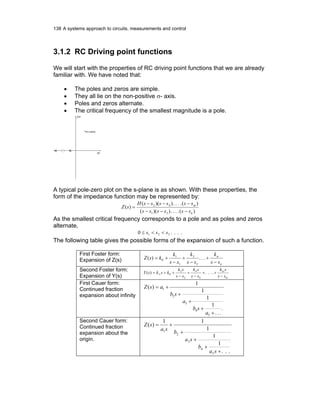 138 A systems approach to circuits, measurements and control
3.1.2 RC Driving point functions
We will start with the properties of RC driving point functions that we are already
familiar with. We have noted that:
• The poles and zeros are simple.
• They all lie on the non-positive σ- axis.
• Poles and zeros alternate.
• The critical frequency of the smallest magnitude is a pole.
The s-plane
σ
ωj
A typical pole-zero plot on the s-plane is as shown. With these properties, the
form of the impedance function may be represented by:
)(....))((
)(....))((
)(
31
42
n
m
ssssss
ssssssH
sZ
−−−
−−−
=
As the smallest critical frequency corresponds to a pole and as poles and zeros
alternate,
....0 321 sss <<≤
The following table gives the possible forms of the expansion of such a function.
First Foster form:
Expansion of Z(s)
n
n
ss
k
ss
k
ss
k
ksZ
−
+
−
+
−
+= ...)(
3
3
1
1
0
Second Foster form:
Expansion of Y(s) m
m
ss
sk
ss
sk
ss
sk
ksksY
−
++
−
+
−
++= ∞ ....)(
4
4
2
2
0
First Cauer form:
Continued fraction
expansion about infinity
.
...
1
1
1
1
)(
5
4
3
2
1
+
+
+
+
+=
a
sb
a
sb
asZ
Second Cauer form:
Continued fraction
expansion about the
origin.
...
1
1
1
11
)(
5
4
3
2
1
+
+
+
+
+=
sa
b
sa
b
sa
sZ
 