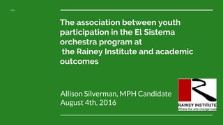 The association between youth
participation in the El Sistema
orchestra program at
the Rainey Institute and academic
outcomes
Allison Silverman, MPH Candidate
August 4th, 2016
 