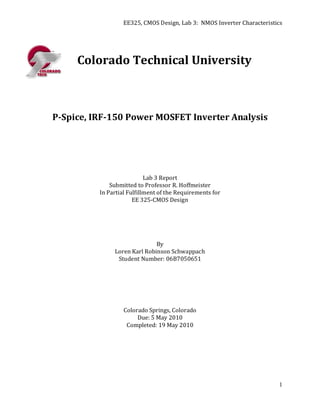 EE325, CMOS Design, Lab 3: NMOS Inverter Characteristics




     Colorado Technical University



P-Spice, IRF-150 Power MOSFET Inverter Analysis




                            Lab 3 Report
              Submitted to Professor R. Hoffmeister
          In Partial Fulfillment of the Requirements for
                       EE 325-CMOS Design




                              By
               Loren Karl Robinson Schwappach
                Student Number: 06B7050651




                   Colorado Springs, Colorado
                        Due: 5 May 2010
                    Completed: 19 May 2010




                                                                         1
 