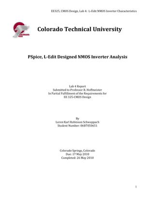 EE325, CMOS Design, Lab 4: L-Edit NMOS Inverter Characteristics




    Colorado Technical University



PSpice, L-Edit Designed NMOS Inverter Analysis




                           Lab 4 Report
             Submitted to Professor R. Hoffmeister
         In Partial Fulfillment of the Requirements for
                      EE 325-CMOS Design




                             By
              Loren Karl Robinson Schwappach
               Student Number: 06B7050651




                  Colorado Springs, Colorado
                      Due: 17 May 2010
                   Completed: 26 May 2010




                                                                        1
 