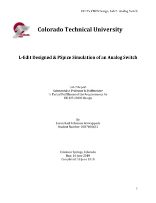 EE325, CMOS Design, Lab 7: Analog Switch




        Colorado Technical University



L-Edit Designed & PSpice Simulation of an Analog Switch




                               Lab 7 Report
                 Submitted to Professor R. Hoffmeister
             In Partial Fulfillment of the Requirements for
                          EE 325-CMOS Design




                                 By
                  Loren Karl Robinson Schwappach
                   Student Number: 06B7050651




                      Colorado Springs, Colorado
                          Due: 16 June 2010
                       Completed: 16 June 2010




                                                                            1
 