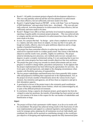 11
E X E C U T I V E S U MM A R Y
• Result 3. All public investment projects aligned with development objectives.--
This was only partially achieved and the activities planned to its achievement
have been effective, but not sufficiently and more needs to be done.
• Result 4. Capital budget based on PIP/DIP – in line with State “Law on Financing
of BiH Institutions” and equivalent Entity laws – developed. – This was only par-
tially achieved. Activities planned to its achievement have been effective, but not
sufficiently and more needs to be done.
• Result 5. Budget Users (BUs) at State and Entity level trained in preparation and
reporting of quality public investment project proposals. – This was achieved only
to a degree and the activities planned to its achievement have been effective, but
more needs to be done.
• In sum, for a project that had – by design – quite a heavy emphasis on activities
(i.e. inputs), and only some focus on outputs, we may say that it was quite, alt-
hough not totally, effective, due to its quite ambitious objectives and to a large
number of potential beneficiaries.
• The project has been somewhat effective in achieving its objectives and has
achieved its expected results to a (rather good) extent. One reason is that both the
objectives and the results were, possibly, slightly too ambitious. The project
aimed at introducing new processes, new methods and even new concepts (to a
degree), in quite a complex institutional setting. It is not surprising that in just two
years only some progress has been made towards objectives that were ambitious.
• The project has gone a long way towards its aimed achievements and yet, more
progress is needed to change habits, procedures and practices. It also appears that
the project implementation has been following the agreed plans for activities, de-
livers quite well and rigorously, and adapts to the changing circumstances when
needed, with flexibility and sense of responsibility.
• The key project stakeholders and beneficiaries have been generally fully respon-
sible and prepared in fulfilling their expected role in the implementation. Yet, as
the project involved a number of beneficiaries down the various levels of gov-
ernment, line ministries and agencies, not all have been as responsive and apt in
their absorption capacity.
• A good point in favour of the project team is the extremely good coordination
shown with the key stakeholders across Entities, which was acknowledged by all,
in spite of the difficult political environment.
• In conclusion, being a capacity development project, good capacity has been de-
veloped in some key positions, the transfer of knowledge has been carried out and
yet a lot remains to be done in this respect for the vast number of stakeholders and
beneficiaries at large.
Impact
• The project will have had a permanent visible impact, in as far as its results will
be consolidated. The project has achieved strong results in the focal areas of soft-
ware implementation and support to a coherent legislative and regulatory frame-
work for strategic policy planning for all institutions involved. Individually and
combined, the results can be assessed as contributing strongly to the overall pro-
ject objective of designing and implementing separate but fully harmonised plan-
 