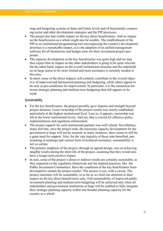 12
E X E C U T I V E S U MM A R Y
ning and budgeting systems at State and Entity levels and of functionally connect-
ing sector and other development strategies and the PIP processes.
• The project has had visible impact on the key direct beneficiaries. And its impact
on the beneficiaries as a whole might also be notable. The establishment of the
PIP as an institutional programming tool encompassing the country's development
priorities is a remarkable impact, as is the adoption of an unified management
software for all Institutions and budget users for their investment project pro-
posals.
• The capacity development at the key beneficiaries was quite high and we may
thus expect that its impact on the other stakeholders is going to be quite relevant.
On the other hand, impact on the overall institutional structure and the stakehold-
ers at large seems to be more limited and more assistance is certainly needed in
this area.
• In short, some of the direct impacts will certainly contribute to the overall objec-
tive of improved and harmonised planning and budgeting, while others appear to
be only as pre-conditions for improvement. In particular, it is the connection be-
tween strategic planning and medium-term budgeting that still appears to be
weak.
Sustainability
• For the key beneficiaries, the project possibly gave impetus and strength beyond
project duration. Local ownership of the project results was clearly established,
particularly at the highest institutional level. Less so, it appears, ownership was
felt at the lower institutional levels. And yet, that is crucial for effective policy
implementation and regulation enforcement.
• The project support for such institutional partners was well valued. Nevertheless,
many feel that, once the project ends, the necessary capacity development for the
government at large will not be ensured: in many instances, there seems to still be
a great need for support. Also, for the vast majority of those who benefited, par-
ticipating in trainings and various form of technical assistance, sustainability is
not so certain.
• The primary emphasis of the project, through its agreed design, was on achieving
tangible results during the short life of the project, assuming that they would also
have a longer-term positive impact.
• In sum, some of the project’s direct or indirect results are certainly sustainable, as
they impacted on the regulatory framework and the implied practices, like the
Public Investment Committees. Have the conditions at the key beneficiaries been
developed to sustain the project results? The answer is yes, with a caveat. The
project outcomes will be sustainable, in as far as we limit our attention to their
impact on the key direct beneficiaries only. Full sustainability of improved public
investment planning and medium-term budgeting will be achieved only when all
stakeholders and government institutions at large will be enabled to fully integrate
their strategic planning capacity within one broader planning capacity for the
country as a whole.
 