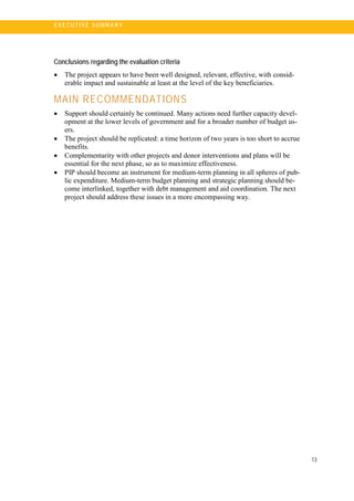13
E X E C U T I V E S U MM A R Y
Conclusions regarding the evaluation criteria
• The project appears to have been well designed, relevant, effective, with consid-
erable impact and sustainable at least at the level of the key beneficiaries.
MAIN RECOMMENDATIONS
• Support should certainly be continued. Many actions need further capacity devel-
opment at the lower levels of government and for a broader number of budget us-
ers.
• The project should be replicated: a time horizon of two years is too short to accrue
benefits.
• Complementarity with other projects and donor interventions and plans will be
essential for the next phase, so as to maximize effectiveness.
• PIP should become an instrument for medium-term planning in all spheres of pub-
lic expenditure. Medium-term budget planning and strategic planning should be-
come interlinked, together with debt management and aid coordination. The next
project should address these issues in a more encompassing way.
 