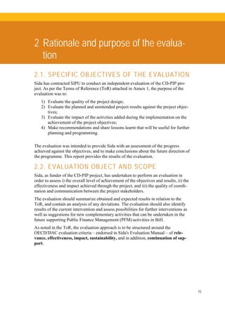 15
2 Rationale and purpose of the evalua-
tion
2.1. SPECIFIC OBJECTIVES OF THE EVALUATION
Sida has contracted SIPU to conduct an independent evaluation of the CD-PIP pro-
ject. As per the Terms of Reference (ToR) attached in Annex 1, the purpose of the
evaluation was to:
1) Evaluate the quality of the project design;
2) Evaluate the planned and unintended project results against the project objec-
tives;
3) Evaluate the impact of the activities added during the implementation on the
achievement of the project objectives;
4) Make recommendations and share lessons learnt that will be useful for further
planning and programming.
The evaluation was intended to provide Sida with an assessment of the progress
achieved against the objectives, and to make conclusions about the future direction of
the programme. This report provides the results of the evaluation.
2.2. EVALUATION OBJECT AND SCOPE
Sida, as funder of the CD-PIP project, has undertaken to perform an evaluation in
order to assess i) the overall level of achievement of the objectives and results, ii) the
effectiveness and impact achieved through the project, and iii) the quality of coordi-
nation and communication between the project stakeholders.
The evaluation should summarize obtained and expected results in relation to the
ToR, and contain an analysis of any deviations. The evaluation should also identify
results of the current intervention and assess possibilities for further interventions as
well as suggestions for new complementary activities that can be undertaken in the
future supporting Public Finance Management (PFM) activities in BiH.
As noted in the ToR, the evaluation approach is to be structured around the
OECD/DAC evaluation criteria – endorsed in Sida's Evaluation Manual – of rele-
vance, effectiveness, impact, sustainability, and in addition, continuation of sup-
port.
 