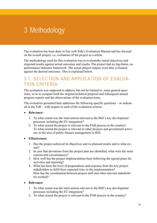 16
3 Methodology
The evaluation has been done in line with Sida’s Evaluation Manual and has focused
on the overall project, i.e. evaluation of the project as a whole.
The methodology used for this evaluation was to evaluatethe stated objectives and
expected results against actual outcomes and results. The project had no log-frame, no
performance indicator framework. The actual project outputs were thus evaluated
against the desired outcomes. This is explained below.
3.1. SELECTION AND APPLICATION OF EVALUA-
TION CRITERIA
The evaluation was supposed to address, but not be limited to, some general ques-
tions, so as to compare both the original technical proposal and subsequent annual
progress reports and the observations of the evaluation team.
The evaluation presented here addresses the following specific questions – as indicat-
ed in the ToR – with respect to each of the evaluation criteria:
• Relevance:
1. To what extent was the intervention relevant to the BiH’s key development
processes including the EU integration?
2. To what extend the project is relevant to the PAR process in the country?
To what extend the project is relevant to other projects and government activi-
ties in the area of public finance management in BiH.
• Effectiveness:
1. Has the project achieved its objectives and its planned results and to what ex-
tent?
2. In case that deviations from the project plan are identified, what were the main
reasons and circumstances?
3. How well has the project implementation been following the agreed plans for
activities and reporting?
4. What has been the level of preparedness and response from the key project
stakeholders to fulfil their expected roles in the implementation?
How has the coordination between project staff and other relevant stakehold-
ers worked?
• Relevance:
1. To what extent was the intervention relevant to the BiH’s key development
processes including the EU integration?
2. To what extend the project is relevant to the PAR process in the country?
 