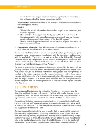 17
3 . M ET H O DO LO G Y
To what extend the project is relevant to other projects and government activi-
ties in the area of public finance management in BiH.
Sustainability: Have the conditions at the respective ministries been developed to
sustain the project results?
• Impact:
1. What are the overall effects of the intervention, long term and short term, pos-
itive and negative?
2. How is the Swedish support placed and perceived by the beneficiary in the
framework of other international assistance programs and what are the com-
parative advantages and disadvantages of the Swedish support?
Is there a specific approach identified for the Swedish program that can be fol-
lowed also in the future?
• Continuation of support: How relevant would a Swedish continued support in
PFM sector be, and what would be the priority areas?
The assessment of the evaluation criteria was mostly based on quantitative and quali-
tative data, namely desk research, consultations with the stakeholders and interviews
with the beneficiaries. The desk review took a few days, to be followed by fieldwork
visits over only 8 work days across BiH in Sarajevo and Banja Luka, conducted with
a precise fieldwork plan and scheduled interviews. In total, 25 stakeholders and bene-
ficiaries were visited and interviewed (see Annex 3).
For an accurate quantitative assessment of the results achieved by the project, all ob-
jectively verifiable indicators should have been checked against stated targets. How-
ever, in this case, no log-frame or performance management plan were prepared or
attached to the project proposal, whereby progress indicators would be listed against
given targets. Rather, a list of activities (inputs) and deliverable outputs was presented
with the project proposal. It is on that basis, therefore, that the final project results
will be compared with the initially planned set of final deliverables against their spe-
cific objectives.
3.2. LIMITATIONS
The most critical limitations to the evaluation, from the very beginning, were the
short time and limited resources devoted to it by Sida, which make its scope neces-
sarily very focused. The limited time on the field allowed only for a given number of
appointments, interviews and consultations with stakeholders and beneficiaries.
An additional limitation was that among the hundreds of potential individual benefi-
ciaries – individual staff members in organizations or institutions – only a few could
be selected and contacted. The selection of interviewees was done with the assistance
and suggestions of the Project Team.
Another important limitation to be kept in mind is that, in preparing this report, we
could only rely on progress and monitoring data collected by the project itself. As
with other capacity building projects where training, mentoring and coaching compo-
nents are relevant, it is difficult to evaluate the project effectiveness or impact based
only on the number of courses, the hours devoted to training or even the number of
participants. The participants' evaluations are obviously an important indicator of
 