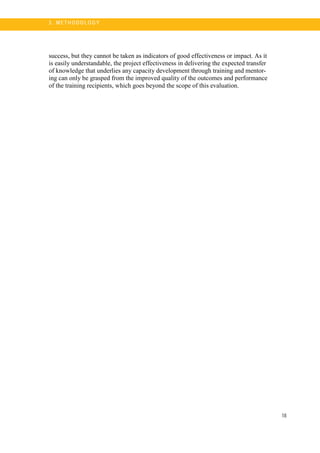 18
3 . M ET H O DO LO G Y
success, but they cannot be taken as indicators of good effectiveness or impact. As it
is easily understandable, the project effectiveness in delivering the expected transfer
of knowledge that underlies any capacity development through training and mentor-
ing can only be grasped from the improved quality of the outcomes and performance
of the training recipients, which goes beyond the scope of this evaluation.
 