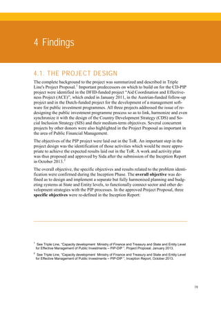 19
4 Findings
4.1. THE PROJECT DESIGN
The complete background to the project was summarized and described in Triple
Line's Project Proposal.1
Important predecessors on which to build on for the CD-PIP
project were identified in the DFID-funded project “Aid Coordination and Effective-
ness Project (ACE)”, which ended in January 2011, in the Austrian-funded follow-up
project and in the Dutch-funded project for the development of a management soft-
ware for public investment programmes. All three projects addressed the issue of re-
designing the public investment programme process so as to link, harmonize and even
synchronize it with the design of the Country Development Strategy (CDS) and So-
cial Inclusion Strategy (SIS) and their medium-term objectives. Several concurrent
projects by other donors were also highlighted in the Project Proposal as important in
the area of Public Financial Management.
The objectives of the PIP project were laid out in the ToR. An important step in the
project design was the identification of those activities which would be more appro-
priate to achieve the expected results laid out in the ToR. A work and activity plan
was thus proposed and approved by Sida after the submission of the Inception Report
in October 2013.2
The overall objective, the specific objectives and results related to the problem identi-
fication were confirmed during the Inception Phase. The overall objective was de-
fined as to design and implement a separate but fully harmonised planning and budg-
eting systems at State and Entity levels, to functionally connect sector and other de-
velopment strategies with the PIP processes. In the approved Project Proposal, three
specific objectives were re-defined in the Inception Report:
1
See Triple Line, “Capacity development Ministry of Finance and Treasury and State and Entity Level
for Effective Management of Public Investments – PIP-DIP ”, Project Proposal, January 2013.
2
See Triple Line, “Capacity development Ministry of Finance and Treasury and State and Entity Level
for Effective Management of Public Investments – PIP-DIP ”, Inception Report, October 2013.
 