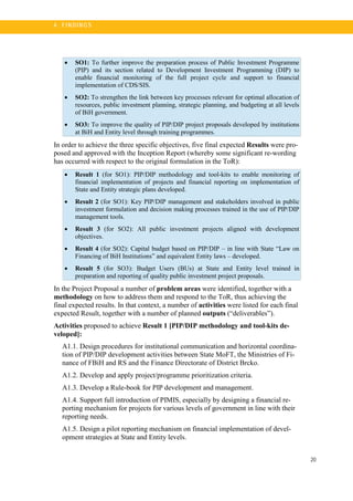 20
4 . FI N DI N G S
• SO1: To further improve the preparation process of Public Investment Programme
(PIP) and its section related to Development Investment Programming (DIP) to
enable financial monitoring of the full project cycle and support to financial
implementation of CDS/SIS.
• SO2: To strengthen the link between key processes relevant for optimal allocation of
resources, public investment planning, strategic planning, and budgeting at all levels
of BiH government.
• SO3: To improve the quality of PIP/DIP project proposals developed by institutions
at BiH and Entity level through training programmes.
In order to achieve the three specific objectives, five final expected Results were pro-
posed and approved with the Inception Report (whereby some significant re-wording
has occurred with respect to the original formulation in the ToR):
• Result 1 (for SO1): PIP/DIP methodology and tool-kits to enable monitoring of
financial implementation of projects and financial reporting on implementation of
State and Entity strategic plans developed.
• Result 2 (for SO1): Key PIP/DIP management and stakeholders involved in public
investment formulation and decision making processes trained in the use of PIP/DIP
management tools.
• Result 3 (for SO2): All public investment projects aligned with development
objectives.
• Result 4 (for SO2): Capital budget based on PIP/DIP – in line with State “Law on
Financing of BiH Institutions” and equivalent Entity laws – developed.
• Result 5 (for SO3): Budget Users (BUs) at State and Entity level trained in
preparation and reporting of quality public investment project proposals.
In the Project Proposal a number of problem areas were identified, together with a
methodology on how to address them and respond to the ToR, thus achieving the
final expected results. In that context, a number of activities were listed for each final
expected Result, together with a number of planned outputs (“deliverables”).
Activities proposed to achieve Result 1 [PIP/DIP methodology and tool-kits de-
veloped]:
A1.1. Design procedures for institutional communication and horizontal coordina-
tion of PIP/DIP development activities between State MoFT, the Ministries of Fi-
nance of FBiH and RS and the Finance Directorate of District Brcko.
A1.2. Develop and apply project/programme prioritization criteria.
A1.3. Develop a Rule-book for PIP development and management.
A1.4. Support full introduction of PIMIS, especially by designing a financial re-
porting mechanism for projects for various levels of government in line with their
reporting needs.
A1.5. Design a pilot reporting mechanism on financial implementation of devel-
opment strategies at State and Entity levels.
 