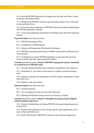 21
4 . FI N DI N G S
A1.6. Develop PIP/DIP instructions for budget users for State and Entity, Canton
institutions and District Brcko.
A1.7. Design of the PIP/DIP evaluation and monitoring reports in line with needs
at state and entity levels.
A1.8. Assist the annual preparation of PIP/DIP along the developed methodologies
and PIP/DIP preparation calendar.
A1.9. Assist with conducting consultations with budget users about their proposed
projects.
Expected outputs from these activities:
O1.1. PIP/DIP Development Plan
O1.2. Contribution to PIMIS Manual
O1.3. Projects and Programmes Prioritisation Mechanism
O1.4. PIP/DIP monitoring reports based on PIMIS customised for different levels
of government
O1.5. Contributions to annual PIP-DIP preparation at state and entity level (In-
struction for BU and other inputs required by MoFs).
Activities proposed to achieve Result 2 [PIP/DIP management and key stakehold-
ers trained in use of PIP/DIP tools]:
A2.1. Develop training materials such as manuals, presentations, case studies etc
A2.2. Preparation of case studies of best practice in public investment manage-
ment
A2.3. Organize trainings and consultations for MoFs and key stakeholders at State
and Entity level.
A2.4. Organize study trips abroad.
Expected outputs from these activities:
O2.1. Training materials.
O2.2. Two workshops per year, two days each, delivered.
O2.3. Meetings/Workshops/training sessions on demand, as needed.
Activities proposed to achieve Result 3 [All public investment projects aligned
with development objectives]:
A3.1. Design of methodology for linking PIP/DIP with capital budgeting process
at State level.
A3.2. Propose draft legislation in line with the specific legal requirements of the
users at State and Entity level
A3.4. Draft a Rule-book for PIP/DIP for entities in line with their budget laws.
 