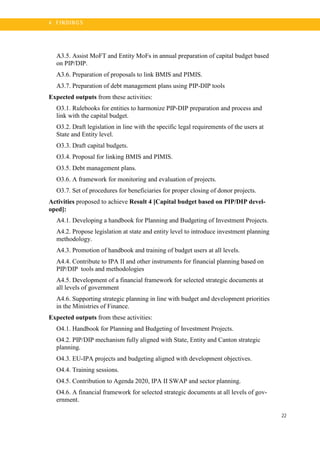 22
4 . FI N DI N G S
A3.5. Assist MoFT and Entity MoFs in annual preparation of capital budget based
on PIP/DIP.
A3.6. Preparation of proposals to link BMIS and PIMIS.
A3.7. Preparation of debt management plans using PIP-DIP tools
Expected outputs from these activities:
O3.1. Rulebooks for entities to harmonize PIP-DIP preparation and process and
link with the capital budget.
O3.2. Draft legislation in line with the specific legal requirements of the users at
State and Entity level.
O3.3. Draft capital budgets.
O3.4. Proposal for linking BMIS and PIMIS.
O3.5. Debt management plans.
O3.6. A framework for monitoring and evaluation of projects.
O3.7. Set of procedures for beneficiaries for proper closing of donor projects.
Activities proposed to achieve Result 4 [Capital budget based on PIP/DIP devel-
oped]:
A4.1. Developing a handbook for Planning and Budgeting of Investment Projects.
A4.2. Propose legislation at state and entity level to introduce investment planning
methodology.
A4.3. Promotion of handbook and training of budget users at all levels.
A4.4. Contribute to IPA II and other instruments for financial planning based on
PIP/DIP tools and methodologies
A4.5. Development of a financial framework for selected strategic documents at
all levels of government
A4.6. Supporting strategic planning in line with budget and development priorities
in the Ministries of Finance.
Expected outputs from these activities:
O4.1. Handbook for Planning and Budgeting of Investment Projects.
O4.2. PIP/DIP mechanism fully aligned with State, Entity and Canton strategic
planning.
O4.3. EU-IPA projects and budgeting aligned with development objectives.
O4.4. Training sessions.
O4.5. Contribution to Agenda 2020, IPA II SWAP and sector planning.
O4.6. A financial framework for selected strategic documents at all levels of gov-
ernment.
 