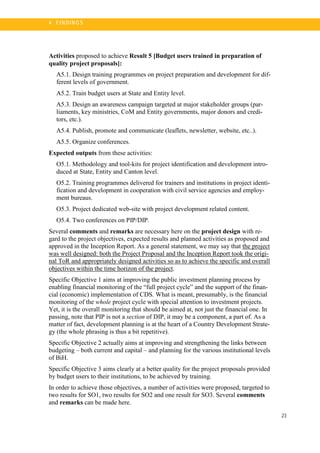 23
4 . FI N DI N G S
Activities proposed to achieve Result 5 [Budget users trained in preparation of
quality project proposals]:
A5.1. Design training programmes on project preparation and development for dif-
ferent levels of government.
A5.2. Train budget users at State and Entity level.
A5.3. Design an awareness campaign targeted at major stakeholder groups (par-
liaments, key ministries, CoM and Entity governments, major donors and credi-
tors, etc.).
A5.4. Publish, promote and communicate (leaflets, newsletter, website, etc..).
A5.5. Organize conferences.
Expected outputs from these activities:
O5.1. Methodology and tool-kits for project identification and development intro-
duced at State, Entity and Canton level.
O5.2. Training programmes delivered for trainers and institutions in project identi-
fication and development in cooperation with civil service agencies and employ-
ment bureaus.
O5.3. Project dedicated web-site with project development related content.
O5.4. Two conferences on PIP/DIP.
Several comments and remarks are necessary here on the project design with re-
gard to the project objectives, expected results and planned activities as proposed and
approved in the Inception Report. As a general statement, we may say that the project
was well designed: both the Project Proposal and the Inception Report took the origi-
nal ToR and appropriately designed activities so as to achieve the specific and overall
objectives within the time horizon of the project.
Specific Objective 1 aims at improving the public investment planning process by
enabling financial monitoring of the “full project cycle” and the support of the finan-
cial (economic) implementation of CDS. What is meant, presumably, is the financial
monitoring of the whole project cycle with special attention to investment projects.
Yet, it is the overall monitoring that should be aimed at, not just the financial one. In
passing, note that PIP is not a section of DIP, it may be a component, a part of. As a
matter of fact, development planning is at the heart of a Country Development Strate-
gy (the whole phrasing is thus a bit repetitive).
Specific Objective 2 actually aims at improving and strengthening the links between
budgeting – both current and capital – and planning for the various institutional levels
of BiH.
Specific Objective 3 aims clearly at a better quality for the project proposals provided
by budget users to their institutions, to be achieved by training.
In order to achieve those objectives, a number of activities were proposed, targeted to
two results for SO1, two results for SO2 and one result for SO3. Several comments
and remarks can be made here.
 