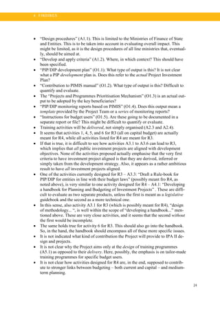 24
4 . FI N DI N G S
• “Design procedures” (A1.1). This is limited to the Ministries of Finance of State
and Entities. This is to be taken into account in evaluating overall impact. This
might be limited, as it is the design procedures of all line ministries that, eventual-
ly, should be aimed at.
• “Develop and apply criteria” (A1.2). Where, in which context? This should have
been specified.
• “PIP/DIP development plan” (O1.1). What type of output is this? It is not clear
what a PIP development plan is. Does this refer to the actual Project Investment
Plan?
• “Contribution to PIMIS manual” (O1.2). What type of output is this? Difficult to
quantify and evaluate.
• The “Projects and Programmes Prioritisation Mechanism” (O1.3) is an actual out-
put to be adopted by the key beneficiaries?
• “PIP/DIP monitoring reports based on PIMIS” (O1.4). Does this output mean a
template provided by the Project Team or a series of monitoring reports?
• “Instructions for budget users” (O1.5). Are these going to be documented in a
separate report or file? This might be difficult to quantify or evaluate.
• Training activities will be delivered, not simply organised (A2.3 and A2.4).
• It seems that activities 1, 4, 5, and 6 for R3 (all on capital budget) are actually
meant for R4, while all activities listed for R4 are meant for R3.
• If that is true, it is difficult to see how activities A3.1 to A3.6 can lead to R3,
which implies that all public investment projects are aligned with development
objectives. None of the activities proposed actually emphasise that the very first
criteria to have investment project aligned is that they are derived, inferred or
simply taken from the development strategy. Also, it appears as a rather ambitious
result to have all investment projects aligned.
• One of the activities currently designed for R3 – A3.3: “Draft a Rule-book for
PIP/DIP for entities in line with their budget laws” (possibly meant fro R4, as
noted above), is very similar to one activity designed for R4 – A4.1: “Developing
a handbook for Planning and Budgeting of Investment Projects” . These are diffi-
cult to evaluate as two separate products, unless the first is meant as a legislative
guidebook and the second as a more technical one.
• In this sense, also activity A3.1 for R3 (which is possibly meant for R4), “design
of methodology... “, is well within the scope of “developing a handbook...” men-
tioned above. These are very close activities, and it seems that the second without
the first would be incomplete.
• The same holds true for activity 6 for R3. This should also go into the handbook.
So, in the hand, the handbook should encompass all of these more specific issues.
• It is not indicated what kind of contribution the Project will provide to IPA II de-
sign and projects.
• It is not clear why the Project aims only at the design of training programmes
(A5.1) as opposed to their delivery. Here, possibly, the emphasis is on tailor-made
training programmes for specific budget users.
• It is not clear how activities designed for R4 are, in the end, supposed to contrib-
ute to stronger links between budgeting – both current and capital – and medium-
term planning.
 