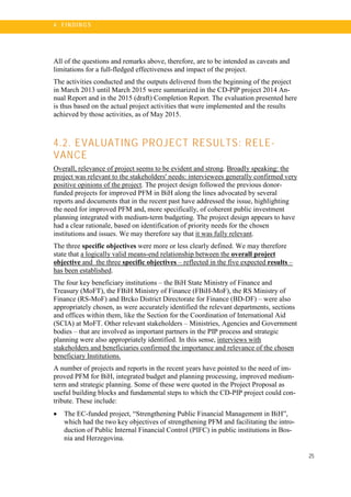 25
4 . FI N DI N G S
All of the questions and remarks above, therefore, are to be intended as caveats and
limitations for a full-fledged effectiveness and impact of the project.
The activities conducted and the outputs delivered from the beginning of the project
in March 2013 until March 2015 were summarized in the CD-PIP project 2014 An-
nual Report and in the 2015 (draft) Completion Report. The evaluation presented here
is thus based on the actual project activities that were implemented and the results
achieved by those activities, as of May 2015.
4.2. EVALUATING PROJECT RESULTS: RELE-
VANCE
Overall, relevance of project seems to be evident and strong. Broadly speaking: the
project was relevant to the stakeholders' needs: interviewees generally confirmed very
positive opinions of the project. The project design followed the previous donor-
funded projects for improved PFM in BiH along the lines advocated by several
reports and documents that in the recent past have addressed the issue, highlighting
the need for improved PFM and, more specifically, of coherent public investment
planning integrated with medium-term budgeting. The project design appears to have
had a clear rationale, based on identification of priority needs for the chosen
institutions and issues. We may therefore say that it was fully relevant.
The three specific objectives were more or less clearly defined. We may therefore
state that a logically valid means-end relationship between the overall project
objective and the three specific objectives – reflected in the five expected results –
has been established.
The four key beneficiary institutions – the BiH State Ministry of Finance and
Treasury (MoFT), the FBiH Ministry of Finance (FBiH-MoF), the RS Ministry of
Finance (RS-MoF) and Brcko District Directorate for Finance (BD-DF) – were also
appropriately chosen, as were accurately identified the relevant departments, sections
and offices within them, like the Section for the Coordination of International Aid
(SCIA) at MoFT. Other relevant stakeholders – Ministries, Agencies and Government
bodies – that are involved as important partners in the PIP process and strategic
planning were also appropriately identified. In this sense, interviews with
stakeholders and beneficiaries confirmed the importance and relevance of the chosen
beneficiary Institutions.
A number of projects and reports in the recent years have pointed to the need of im-
proved PFM for BiH, integrated budget and planning processing, improved medium-
term and strategic planning. Some of these were quoted in the Project Proposal as
useful building blocks and fundamental steps to which the CD-PIP project could con-
tribute. These include:
• The EC-funded project, “Strengthening Public Financial Management in BiH”,
which had the two key objectives of strengthening PFM and facilitating the intro-
duction of Public Internal Financial Control (PIFC) in public institutions in Bos-
nia and Herzegovina.
 