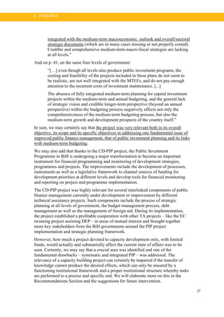 27
4 . FI N DI N G S
integrated with the medium-term macroeconomic outlook and overall/sectoral
strategic documents (which are in many cases missing or not properly costed).
Credible and comprehensive medium-term macro-fiscal strategies are lacking
at all levels.”
And on p. 41, on the same four levels of government:
“[…] even though all levels also produce public investment programs, the
costing and feasibility of the projects included in these plans do not seem to
be realistic, are not well integrated with the MTEFs, and do not pay enough
attention to the recurrent costs of investment maintenance. [...]
The absence of fully integrated medium-term planning for capital investment
projects within the medium-term and annual budgeting, and the general lack
of strategic vision and credible longer-term perspective (beyond an annual
perspective) within the budgeting process negatively affects not only the
comprehensiveness of the medium-term budgeting process, but also the
medium-term growth and development prospects of the country itself.”
In sum, we may certainly say that the project was very relevant both in its overall
objective, its scope and its specific objectives in addressing one fundamental issue of
improved public finance management, that of public investment planning and its links
with medium-term budgeting.
We may also add that thanks to the CD-PIP project, the Public Investment
Programme in BiH is undergoing a major transformation to become an important
instrument for financial programming and monitoring of development strategies,
programmes and projects. The improvements include the development of processes,
instruments as well as a legislative framework to channel sources of funding for
development priorities at different levels and develop tools for financial monitoring
and reporting on project and programme implementation.
The CD-PIP project was highly relevant for several interlinked components of public
finance management currently under development or improvement by different
technical assistance projects. Such components include the process of strategic
planning at all levels of government, the budget management process, debt
management as well as the management of foreign aid. During its implementation,
the project established a profitable cooperation with other TA projects – like the EC
twinning project assisting DEP – in areas of mutual interest and brought together
more key stakeholders from the BiH governments around the PIP project
implementation and strategic planning framework.
However, how much a project devoted to capacity development only, with limited
funds, would actually and substantially affect the current state of affairs was to be
seen. Certainly, we may say that a crucial area was identified and one of the
fundamental drawbacks – systematic and integrated PIP – was addressed. The
relevance of a capacity building project can certainly be impaired if the transfer of
knowledge cannot produce the desired effects, which can only be ensured by a
functioning institutional framework and a proper institutional structure whereby tasks
are performed to a precise and specific end. We will elaborate more on this in the
Recommendations Section and the suggestions for future intervention.
 