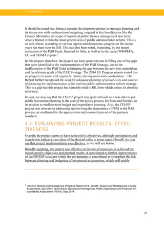 28
4 . FI N DI N G S
It should be noted that, being a capacity development project in strategic planning and
its interaction with medium-term budgeting, targeted at key beneficiaries like the
Finance Ministries, its scope of improved public finance management was to be
wholly framed within the most general area of public administration reform. This is
an area where, according to various reports and documents, progress in the recent
years has been slow in BiH. This has also been noted, in passing, by the recent
evaluation of the PAR Fund, financed by Sida, as well as in the recent WB-PEFA,
EU and SIGMA reports.3
In this respect, therefore, the project has been quite relevant in filling one of the gaps
that were identified in the implementation of the PAR Strategy, due to the
inefficiencies of the PAR Fund in bridging the gap between the activities undertaken
and the ultimate goals of the PAR Strategy. The 2014 EU Progress reports stated that
no progress is made with regard to “policy development and coordination”. The
Report further recognised the need for adequate planning of actual costs and sources
of financing for implementation of the current public administration reform strategy.
This is a gap that this project has certainly tried to fill, from which comes its absolute
relevance.
In sum, we may say that the CD-PIP project was quite relevant as it was able to put
public investment planning in the core of the policy process for State and Entities, in
its relation to medium-term budget and expenditure planning. Also, the CD-PIP
project was relevant in addressing and reviving the importance of PFM in the PAR
process, as confirmed by the appreciation and renewed interest of the partners
involved.
4.3. EVALUATING PROJECT RESULTS: EFFEC-
TIVENESS
Overall, the project seems to have achieved its objectives, although participation and
completion indicators are short of the desired value in some cases. Overall, we may
say that project implementation was effective, as we will see below.
Broadly speaking, the project was effective in the use of resources; it achieved the
stated specific objectives and planned results: it contributed to further improvements
of the PIP/DIP structure within the government; it contributed to strengthen the link
between planning and budgeting of investment programmes, which will enable
3
See EU, Bosnia and Herzegovina Progress Report 2014; SIGMA, Bosnia and Herzegovina Country
Assessment, April 2014; World Bank, Bosnia and Herzegovina Public Expenditure and Financial Ac-
countability Assessment (PEFA), May 2014.
 