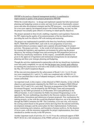 29
4 . FI N DI N G S
PIP/DIP to be used as a financial management product; it contributed to
improvements in quality of the projects proposed to PIP/DIP.
While the overall objective – to design and implement separate but fully harmonised
planning and budgeting systems at entity and state levels and to functionally connect
sector and other development strategies and the PIP processes – was overly ambitious
for a two-year capacity development project with limited funding, we may say that
the project was actually quite effective in nearing its stated specific objectives.
The project operated on three levels: enabling a legislative and regulatory framework
for PIP; improving the quality of investment projects of the key beneficiaries;
providing the tools for effective PIP with training and mentoring.
The project was implemented in parallel at the three key beneficiary institutions –
MoFT, FBiH-MoF and RS-MoF, each with its own programme of activities,
dedicated technical assistance support and a separate allocated budget for project
activities. The project activities – in the words of all interviewees – were fundamental
for creating the legislative and regulatory environment for achieving the project
objectives, the training of budget users and assisting the PIP preparation process at
the three key beneficiary institutions. In this respect, considerable attention was
given to the approval of legislation and institutional arrangements for development
planning and three-year strategic planning and budgeting.
Though the activities implemented in partnership with the key beneficiary institutions
were only partly completed, we can say that the project was, overall, quite effective.
In reaching this conclusion we will look at the results as they have been presented in
the May 2015 draft Completion Report.
Of the nine activities planned for the achievement of Result 1 (A1.1 to A1.9) only
two were completed (A1.1 and A1.7), while one completed only in FBiH (A1.2).
A1.5 was cancelled (due to lack of adopted strategies), while the other five activities
remain unfinished.
An important result, in this respect, is that obtained in FBiH whereby, in line with the
objectives and requirements stipulated by the FBiH Law on budgets (FBiH Official
Gazette 102/13 and 9/14), a new draft “Decision on preparation of the FBiH Public
Investment Program” was developed by the PIP Project Team and consequently
adopted by the FBiH government on 29 December 2014 (and published on the
Official Gazette). A new Committee for Public Investment Programming is to be
appointed. The new methodology described in the Decision explains the process of
identification, formulation and submission of project proposals. New mechanisms for
ranking projects, in line with the overall development objectives, are to be introduced
through the FBiH Committee for PIP. The Committee, in its new role, will exercise
the scoring system based on the general criteria deriving from the national and Entity
development strategies and the action plans for their implementation. Furthermore,
project monitoring and evaluation, and formation of project archives, for the duration
of seven years, with the ministries responsible for project implementation, have been
introduced as another novelty in the PIP process.
Another important result of activities A1.1 to A1.9 was the continued support of BiH
MoFT-SCIA for a full introduction of the PIMIS software at all levels of government.
 