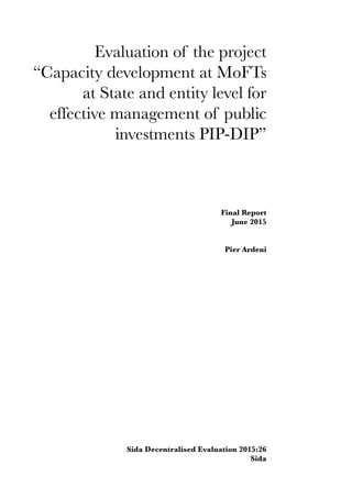 Evaluation of the project
“Capacity development at MoFTs
at State and entity level for
effective management of public
investments PIP-DIP”
Final Report
June 2015
Pier Ardeni
Sida Decentralised Evaluation 2015:26
Sida
 