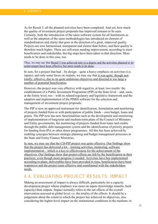 31
4 . FI N DI N G S
As for Result 5, all the planned activities have been completed. And yet, how much
the quality of investment project proposals has improved remains to be seen.
Certainly, both the introduction of the same software system for all Institutions as
well as the adoption of the same methodologies has introduced an element of
standardization and clarity that goes in the direction of a great, improved quality.
Projects are now harmonised, transparent and clearer than before, and their quality is
therefore much higher. There are still areas needing improvement, according to most
beneficiaries and stakeholder, but big steps have been taken in that direction. More
needs to be done in this case, too.
Thus, we may say that Result 5 was achieved only to a degree and the activities planned to its
achievement have been effective but more needs to be done.
In sum, for a project that had – by design – quite a heavy emphasis on activities (i.e.
inputs), and only some focus on outputs, we may say that it was quite, though non
totally, effective, due to its quite ambitious objectives and directed to too large a
number of potential beneficiaries.
However, the project was very effective with regard to, at least, two results: the
establishment of a Public Investment Programme (PIP) at the State level – and, soon,
at the Entity level, too – with its related regulatory and legislative framework and the
adoption and implementation of the PIMIS software for the selection and
management of investment project proposals.
The PIP is now an approved instrument for identification, formulation and monitoring
of projects funded from or with participation of public funds – own budget, loans and
grants. The PIP now has new functionalities such as the development and monitoring
of implementation of long-term and medium-term plans of the Council of Ministers
and Entity governments, the monitoring of projects funded from loans and credits
through the public debt management system and the identification of priority projects
for funding from IPA or other donor programmes. All this has been achieved by
enabling synergies between strategic planning and budget management processes in
the State and Entity Finance Ministries.
In sum, we may say that the CD-PIP project was quite effective. Our findings show
that the project has delivered a lot – training activities, mentoring, software
implementation – which is a key to effectiveness for the achievement of the
objectives. Our findings show that project effects are felt by the beneficiaries in their
practices, even though more progress is needed. Activities have bee implemented
according to plans, deliverables have been provided in time, beneficiaries have been
responsive and the project team effective and coordinated with the stakeholders
needs.
4.4. EVALUATING PROJECT RESULTS: IMPACT
Making an assessment of impact is always difficult, particularly for a capacity
development project whose emphasis was more on inputs (knowledge transfer, built
capacity) than outputs. Impact normally refers to the net effects of the overall
intervention assessed at global level, i.e. the totality of the effects. It should be a
judgement about the extent to which the project has achieved its objectives, also
considering the higher-level impact on the institutional conditions in the medium- to
 