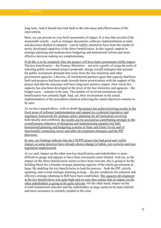 32
4 . FI N DI N G S
long term. And it should also link back to the relevance and effectiveness of the
intervention.
Here, we can present an very brief assessment of impact. It is true that several of the
measurable results – such as strategic documents, software implementation or rules
and decisions drafted or adopted – can be rightly claimed to have been the results of
newly developed capacities of the direct beneficiaries. In this regard, support to
strategic planning and medium-term budgeting and institutional reform and more
effective decision making are complementary.
If all this is to be sustained, then the project will have had a permanent visible impact.
The key beneficiaries – the Finance Ministries – are now capable of using the tools of
selecting public investment project proposals, design overall strategies that account
for public investment demands that come from the line ministries and other
government agencies. Likewise, all institutional partners agree that capacity had been
built and progress had been made towards better prioritization with the support of the
project and that the outcomes will have long-term positive impact. How much this
capacity has also been developed at the level of the line ministries and agencies – the
budget users – remains to be seen. The number of involved institutions and
beneficiaries was certainly high. And, yet, their involvement in the actual
implementation of the procedures aimed at achieving the stated objectives remains to
be seen.
As we have argued above, with no doubt the project has achieved strong results in the
focal areas of software implementation and support to a coherent legislative and
regulatory framework for strategic policy planning for all institutions involved.
Individually and combined, the results can be assessed as contributing strongly to the
overall project objective of designing and implementing separate but fully
harmonised planning and budgeting systems at State and Entity levels and of
functionally connecting sector and other development strategies and the PIP
processes.
In sum, our findings indicate that the CD-PIP project has had good and visible
impact, as some practices have already shown change in habits, new policies and new
legislation implemented.
As we said, impact on the other non-key beneficiaries and stakeholders is more
difficult to gauge and appears to have been necessarily more limited. And yet, as the
impact on the direct beneficiaries seems to have been relevant, this is going to be the
building block for a broader strategic planning capacity of the whole government at
large. By enabling the key beneficiaries to lead the process – both the PIP, strictly
speaking, and overall strategic planning at large – the pre-conditions for coherent and
effective strategic planning in BiH have been established. The capacity development
at the key beneficiaries was quite high and we may thus expect that its impact on the
other stakeholders is going to be quite relevant. On the other hand, impact on the
overall institutional structure and the stakeholders at large seems to be more limited
and more assistance is certainly needed in this area.
 