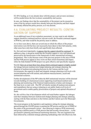 34
4 . FI N DI N G S
EU-IPA funding, as it was already done with this project, and yet more assistance
will be needed down the line to ensure sustainability and success.
In sum, our findings show that the sustainability of the project can be ensured as
some of the key project results have already been put into practice and their impact
has already affacted the policy process, as it was desired.
4.6. EVALUATING PROJECT RESULTS: CONTIN-
UATION OF SUPPORT
As an additional issue of our evaluation assessment, we may want to ask whether
support should be continued and how relevant would the Swedish continued support
in PFM be, and what would be the priority areas to address.
As we have seen above, there are several area in which the effects of the project
intervention were felt but have not necessarily been taken to their full maturity, while
other areas have only been briefly and superficially been affected.
So, first and most importantly, it appears that the support should be continued. In
addition to that, it should be noted that the Swedish support is very well placed and
perceived by the beneficiaries in the framework of other international assistance
programmes. This is also because some of the previous projects in the area of PFM
and the PAR process appear to have worn out their initial momentum and impact,
while the Sida-funded CD-PIP project was quite effective and specifically targeted.
Second, there are at least three lines along which continued support is highly needed:
the linkage between medium-term budget planning and strategic planning; the
adoption of medium-term planning horizons by the Cantons and the Local
Governments; the capacity to draft and integrate strategic planning at all levels with
sectoral planning and with realistic and coherent macroeconomic, social and
institutional scenarios.
Further developments of the PIP within the BiH institutional structure will be directed
towards building of a harmonised system supporting result-based medium-term
planning and monitoring of the financial implementation of plans and strategies – at
the State level, to start with. The PIP will shortly include all medium-term projects
and expenditures that are using or planning to use public funds at all levels of
government and to enable quality prioritization of projects and optimal allocation of
funds.
So, this will be a line of development which will need further support: the linkages
(and their interplay) between medium-term budget planning and strategic planning,
starting with the State and down to the Entities and the Cantons up to the Municipal
Governments.
The recent progress in the legislative and regulatory setting for strategic planning
gained through the CD-PIP project is putting the PIP process and the use of PIMIS at
the centre of the government's action – thus allowing to improve PFM enormously
and giving a definite push to a PAR process that had recently slowed down –, in the
government's planning and financial monitoring functions. The new legislation has
been followed by a detailed strategic planning methodology that will effectively link
 