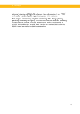 35
4 . FI N DI N G S
planning, budgeting and M&E of development plans and strategies. A new PIMIS
software has been developed to support management of the processes.
Such progress is also creating long-term sustainability of the strategic planning
process by establishing the capacity for technical assistance at the MoFT, with newly
defined functions for its SCIA office. All institutions in BiH will be assisted in
drafting and updating their strategic plans, entering their planned projects into the
PIMIS system and monitoring their implementation.
 