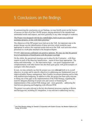 36
5 Conclusions on the findings
In summarizing the conclusions on our findings, we may briefly point out the factors
of success (or lack of) of the CD-PIP project, paying attention to the intended and
unintended results and impacts, and more generally to any other strength or weakness.
The Project was designed with the key stakeholders, built on previous technical
assistance projects, in line with Sida's priorities.4
The objectives of the PIP project were laid out in the ToR. An important step in the
project design was the identification of those activities which would be more
appropriate to achieve the expected results laid out in the ToR: such activities where
presented in a work plan attached to the Inception Report.
Overall, interviewees confirmed very positive opinions. We may say that the general
level of satisfaction of beneficiaries with the project was high.
On the whole, the operational structures put in place by the Contractor – with three
experts in each of the three key beneficiaries – seems to have been appropriate. The
means-end relationship – i.e. the intervention logic – was good. Engagement and
complementarity with other donors has also been quite good, with good examples of
synergies with other projects.
In sum, we may certainly say that the project was very relevant both in its overall
objective, its scope and its specific objectives in addressing one fundamental issue of
improved public finance management, that of public investment planning and its links
with medium-term budgeting. In addition to that, the project has been quite relevant
in filling one of the gaps in the implementation of the PAR Strategy, regarding the
need for adequate planning of actual costs and sources of financing for
implementation of the current PAR strategy and – more generally – addressing the
link between planning and budgeting with efficient PFM.
The project was quite relevant to the key development processes ongoing in Bosnia
and Herzegovina, including EU integration, it was relevant in addressing one key
4
See Sida Results strategy for Sweden's Cooperation with Eastern Europe, the Western Balkans and
Turkey, 2014-2020.
 