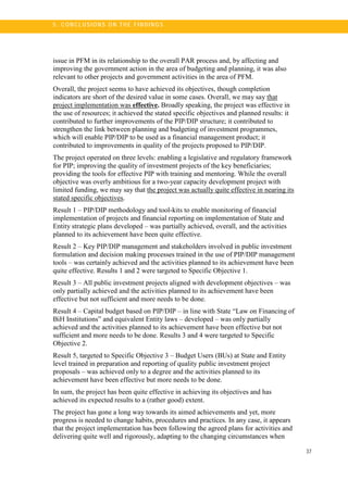 37
5 . C O N CL U SI O N S O N TH E FI N DI N G S
issue in PFM in its relationship to the overall PAR process and, by affecting and
improving the government action in the area of budgeting and planning, it was also
relevant to other projects and government activities in the area of PFM.
Overall, the project seems to have achieved its objectives, though completion
indicators are short of the desired value in some cases. Overall, we may say that
project implementation was effective. Broadly speaking, the project was effective in
the use of resources; it achieved the stated specific objectives and planned results: it
contributed to further improvements of the PIP/DIP structure; it contributed to
strengthen the link between planning and budgeting of investment programmes,
which will enable PIP/DIP to be used as a financial management product; it
contributed to improvements in quality of the projects proposed to PIP/DIP.
The project operated on three levels: enabling a legislative and regulatory framework
for PIP; improving the quality of investment projects of the key beneficiaries;
providing the tools for effective PIP with training and mentoring. While the overall
objective was overly ambitious for a two-year capacity development project with
limited funding, we may say that the project was actually quite effective in nearing its
stated specific objectives.
Result 1 – PIP/DIP methodology and tool-kits to enable monitoring of financial
implementation of projects and financial reporting on implementation of State and
Entity strategic plans developed – was partially achieved, overall, and the activities
planned to its achievement have been quite effective.
Result 2 – Key PIP/DIP management and stakeholders involved in public investment
formulation and decision making processes trained in the use of PIP/DIP management
tools – was certainly achieved and the activities planned to its achievement have been
quite effective. Results 1 and 2 were targeted to Specific Objective 1.
Result 3 – All public investment projects aligned with development objectives – was
only partially achieved and the activities planned to its achievement have been
effective but not sufficient and more needs to be done.
Result 4 – Capital budget based on PIP/DIP – in line with State “Law on Financing of
BiH Institutions” and equivalent Entity laws – developed – was only partially
achieved and the activities planned to its achievement have been effective but not
sufficient and more needs to be done. Results 3 and 4 were targeted to Specific
Objective 2.
Result 5, targeted to Specific Objective 3 – Budget Users (BUs) at State and Entity
level trained in preparation and reporting of quality public investment project
proposals – was achieved only to a degree and the activities planned to its
achievement have been effective but more needs to be done.
In sum, the project has been quite effective in achieving its objectives and has
achieved its expected results to a (rather good) extent.
The project has gone a long way towards its aimed achievements and yet, more
progress is needed to change habits, procedures and practices. In any case, it appears
that the project implementation has been following the agreed plans for activities and
delivering quite well and rigorously, adapting to the changing circumstances when
 