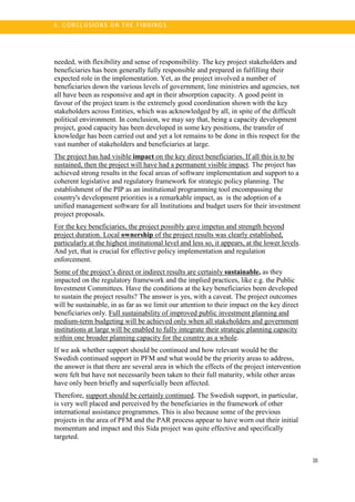 38
5 . C O N CL U SI O N S O N TH E FI N DI N G S
needed, with flexibility and sense of responsibility. The key project stakeholders and
beneficiaries has been generally fully responsible and prepared in fulfilling their
expected role in the implementation. Yet, as the project involved a number of
beneficiaries down the various levels of government, line ministries and agencies, not
all have been as responsive and apt in their absorption capacity. A good point in
favour of the project team is the extremely good coordination shown with the key
stakeholders across Entities, which was acknowledged by all, in spite of the difficult
political environment. In conclusion, we may say that, being a capacity development
project, good capacity has been developed in some key positions, the transfer of
knowledge has been carried out and yet a lot remains to be done in this respect for the
vast number of stakeholders and beneficiaries at large.
The project has had visible impact on the key direct beneficiaries. If all this is to be
sustained, then the project will have had a permanent visible impact. The project has
achieved strong results in the focal areas of software implementation and support to a
coherent legislative and regulatory framework for strategic policy planning. The
establishment of the PIP as an institutional programming tool encompassing the
country's development priorities is a remarkable impact, as is the adoption of a
unified management software for all Institutions and budget users for their investment
project proposals.
For the key beneficiaries, the project possibly gave impetus and strength beyond
project duration. Local ownership of the project results was clearly established,
particularly at the highest institutional level and less so, it appears, at the lower levels.
And yet, that is crucial for effective policy implementation and regulation
enforcement.
Some of the project’s direct or indirect results are certainly sustainable, as they
impacted on the regulatory framework and the implied practices, like e.g. the Public
Investment Committees. Have the conditions at the key beneficiaries been developed
to sustain the project results? The answer is yes, with a caveat. The project outcomes
will be sustainable, in as far as we limit our attention to their impact on the key direct
beneficiaries only. Full sustainability of improved public investment planning and
medium-term budgeting will be achieved only when all stakeholders and government
institutions at large will be enabled to fully integrate their strategic planning capacity
within one broader planning capacity for the country as a whole.
If we ask whether support should be continued and how relevant would be the
Swedish continued support in PFM and what would be the priority areas to address,
the answer is that there are several area in which the effects of the project intervention
were felt but have not necessarily been taken to their full maturity, while other areas
have only been briefly and superficially been affected.
Therefore, support should be certainly continued. The Swedish support, in particular,
is very well placed and perceived by the beneficiaries in the framework of other
international assistance programmes. This is also because some of the previous
projects in the area of PFM and the PAR process appear to have worn out their initial
momentum and impact and this Sida project was quite effective and specifically
targeted.
 
