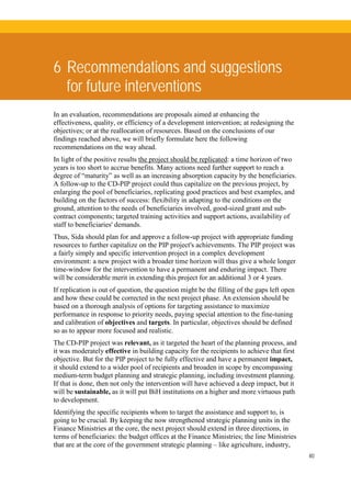 40
6 Recommendations and suggestions
for future interventions
In an evaluation, recommendations are proposals aimed at enhancing the
effectiveness, quality, or efficiency of a development intervention; at redesigning the
objectives; or at the reallocation of resources. Based on the conclusions of our
findings reached above, we will briefly formulate here the following
recommendations on the way ahead.
In light of the positive results the project should be replicated: a time horizon of two
years is too short to accrue benefits. Many actions need further support to reach a
degree of “maturity” as well as an increasing absorption capacity by the beneficiaries.
A follow-up to the CD-PIP project could thus capitalize on the previous project, by
enlarging the pool of beneficiaries, replicating good practices and best examples, and
building on the factors of success: flexibility in adapting to the conditions on the
ground, attention to the needs of beneficiaries involved, good-sized grant and sub-
contract components; targeted training activities and support actions, availability of
staff to beneficiaries' demands.
Thus, Sida should plan for and approve a follow-up project with appropriate funding
resources to further capitalize on the PIP project's achievements. The PIP project was
a fairly simply and specific intervention project in a complex development
environment: a new project with a broader time horizon will thus give a whole longer
time-window for the intervention to have a permanent and enduring impact. There
will be considerable merit in extending this project for an additional 3 or 4 years.
If replication is out of question, the question might be the filling of the gaps left open
and how these could be corrected in the next project phase. An extension should be
based on a thorough analysis of options for targeting assistance to maximize
performance in response to priority needs, paying special attention to the fine-tuning
and calibration of objectives and targets. In particular, objectives should be defined
so as to appear more focused and realistic.
The CD-PIP project was relevant, as it targeted the heart of the planning process, and
it was moderately effective in building capacity for the recipients to achieve that first
objective. But for the PIP project to be fully effective and have a permanent impact,
it should extend to a wider pool of recipients and broaden in scope by encompassing
medium-term budget planning and strategic planning, including investment planning.
If that is done, then not only the intervention will have achieved a deep impact, but it
will be sustainable, as it will put BiH institutions on a higher and more virtuous path
to development.
Identifying the specific recipients whom to target the assistance and support to, is
going to be crucial. By keeping the now strengthened strategic planning units in the
Finance Ministries at the core, the next project should extend in three directions, in
terms of beneficiaries: the budget offices at the Finance Ministries; the line Ministries
that are at the core of the government strategic planning – like agriculture, industry,
 