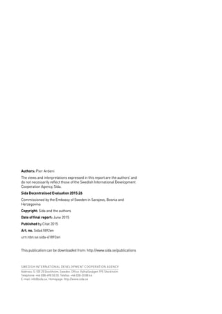 Authors: Pier Ardeni
The views and interpretations expressed in this report are the authors’ and
do not necessarily reflect those of the Swedish International Development
Cooperation Agency, Sida.
Sida Decentralised Evaluation 2015:26
Commissioned by the Embassy of Sweden in Sarajevo, Bosnia and
Herzegovina
Copyright: Sida and the authors
Date of final report: June 2015
Published by Citat 2015
Art. no. Sida61892en
urn:nbn:se:sida-61892en
This publication can be downloaded from: http://www.sida.se/publications
SWEDISH INTERNATIONAL DEVELOPMENT COOPERATION AGENCY
Address: S-105 25 Stockholm, Sweden. Office: Valhallavägen 199, Stockholm
Telephone: +46 (0)8-698 50 00. Telefax: +46 (0)8-20 88 64
E-mail: info@sida.se. Homepage: http://www.sida.se
 