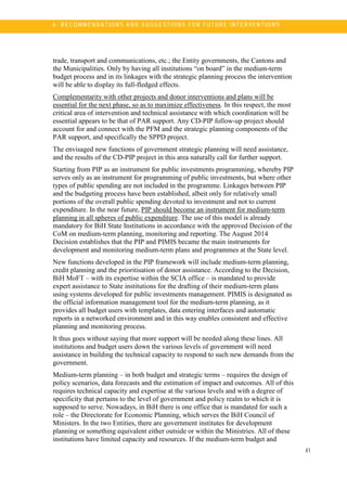 6
41
6 . R E C OM M E N DA TI O N S A N D S U G G E ST IO N S FO R F UT U R E I NT E R V E NT IO N S
trade, transport and communications, etc.; the Entity governments, the Cantons and
the Municipalities. Only by having all institutions “on board” in the medium-term
budget process and in its linkages with the strategic planning process the intervention
will be able to display its full-fledged effects.
Complementarity with other projects and donor interventions and plans will be
essential for the next phase, so as to maximize effectiveness. In this respect, the most
critical area of intervention and technical assistance with which coordination will be
essential appears to be that of PAR support. Any CD-PIP follow-up project should
account for and connect with the PFM and the strategic planning components of the
PAR support, and specifically the SPPD project.
The envisaged new functions of government strategic planning will need assistance,
and the results of the CD-PIP project in this area naturally call for further support.
Starting from PIP as an instrument for public investments programming, whereby PIP
serves only as an instrument for programming of public investments, but where other
types of public spending are not included in the programme. Linkages between PIP
and the budgeting process have been established, albeit only for relatively small
portions of the overall public spending devoted to investment and not to current
expenditure. In the near future, PIP should become an instrument for medium-term
planning in all spheres of public expenditure. The use of this model is already
mandatory for BiH State Institutions in accordance with the approved Decision of the
CoM on medium-term planning, monitoring and reporting. The August 2014
Decision establishes that the PIP and PIMIS became the main instruments for
development and monitoring medium-term plans and programmes at the State level.
New functions developed in the PIP framework will include medium-term planning,
credit planning and the prioritisation of donor assistance. According to the Decision,
BiH MoFT – with its expertise within the SCIA office – is mandated to provide
expert assistance to State institutions for the drafting of their medium-term plans
using systems developed for public investments management. PIMIS is designated as
the official information management tool for the medium-term planning, as it
provides all budget users with templates, data entering interfaces and automatic
reports in a networked environment and in this way enables consistent and effective
planning and monitoring process.
It thus goes without saying that more support will be needed along these lines. All
institutions and budget users down the various levels of government will need
assistance in building the technical capacity to respond to such new demands from the
government.
Medium-term planning – in both budget and strategic terms – requires the design of
policy scenarios, data forecasts and the estimation of impact and outcomes. All of this
requires technical capacity and expertise at the various levels and with a degree of
specificity that pertains to the level of government and policy realm to which it is
supposed to serve. Nowadays, in BiH there is one office that is mandated for such a
role – the Directorate for Economic Planning, which serves the BiH Council of
Ministers. In the two Entities, there are government institutes for development
planning or something equivalent either outside or within the Ministries. All of these
institutions have limited capacity and resources. If the medium-term budget and
 