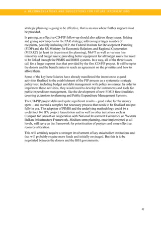 6
42
6 . R E C OM M E N DA TI O N S A N D S U G G E ST IO N S FO R F UT U R E I NT E R V E NT IO N S
strategic planning is going to be effective, that is an area where further support must
be provided.
In passing, an effective CD-PIP follow-up should also address three issues: linking
and giving new impetus to the PAR strategy; addressing a larger number of
recipients, possibly including DEP, the Federal Institute for Development Planning
(FIDP) and the RS Ministry for Economic Relations and Regional Cooperation
(MERRC) (at least its department for planning), MoFT as well as various line
ministries and budget users; providing better equipment for all budget users that need
to be linked through the PIMIS and BMIS systems. In a way, all of the three issues
call for a larger support than that provided by the first CD-PIP project. It will be up to
the donors and the beneficiaries to reach an agreement on the priorities and how to
afford them.
Some of the key beneficiaries have already manifested the intention to expand
activities finalised to the establishment of the PIP process as a systematic strategic
policy tool, including budget and debt management with policy assistance. In order to
implement these activities, they would need to develop the instruments and tools for
public expenditure management, like the development of new PIMIS functionalities
covering extensions to planning and Public Expenditure Management Systems.
The CD-PIP project delivered quite significant results – good value for the money
spent – and started a complex but necessary process that needs to be finalised and put
fully in use. The adoption of PIMIS and the underlying methodology could be a
useful tool for IPA project formulation and as well as other initiatives such as
Compact for Growth or cooperation with National Investment Committee on Western
Balkan Infrastructure Framework. Medium-term planning, once implemented at all
levels, will serve as the framework for prioritisation of projects and more effective
resource allocation.
This will certainly require a stronger involvement of key stakeholder institutions and
that will probably require more funds and initially envisaged. But this is to be
negotiated between the donors and the BIH governments.
 