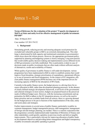 43
Annex 1 – ToR
Terms of Reference for the evaluation of the project “Capacity development at
MoFTs at State and entity level for effective management of public investments
PIP-DIP”
Date: 30 March 2015
Case number: UF 2011/76152
1. Background
Stimulating growth, reducing poverty and ensuring adequate social protection for
excluded and vulnerable groups in BiH is an extremely demanding task. This chal-
lenge is deteriorated by both capacity and institutional constraints in government(s)
which slows down the reform process. However, the appropriate government policy,
supported by planning and budgeting systems is slowly emerging. Long term process
that would enable quality decision making and implementation across different levels
of BiH governments is not fully established. This is particularly evident in case of
decisions made on public investments that are often made without sufficient analysis
of alternatives, results and availability of finance.
While quality of governance in public finance is still under development, various
programmes have been implemented in BiH in order to establish systems that would
improve fiscal discipline, strategic prioritisation of expenditures, operational efficien-
cy in use of resources and fiscal transparency. In the context of EU integration, effi-
cient public finance management (PFM) becomes one of the important drivers for
increasing capacity of BiH for the absorption of IPA funds.
Currently in the public finance sector, the budget process is a driving force for re-
source allocation in BiH, rather than development planning processes. In the absence
of clearly defined strategic development framework, at all levels of the governments
and coherent strategies in most sectors, budgets are prepared based on the perceived
needs of different budget users. However, with the increasing commitments and op-
portunities for BiH to adhere to the EU integration process, as well as the need to
better prioritise and use available funds from all sources, there is a growing demand
for the budget process to be put in function of the implementation of the state, entity
and sector plans and strategies.
Further improvements in several areas of public finance, particularly in public in-
vestment management, budget management process, debt management, management
of foreign aid and strategic planning, are needed. There is a realistic expectation that
the programmes currently implemented under leadership of Ministries of finance and
other stakeholders could quickly capitalise on previous results and deliver tangible
improvements. This is particularly relevant for improving allocation of public funds
on development objectives and providing better management and higher transparency
of public investments and public spending in general.
 