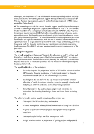 44
A N N E X 1. T OR
In the past, the importance of PIP development was recognized by the BiH develop-
ment partners who provided significant support through technical assistance (DFID-
UK and Austrian Development Agency) and software development - PIMIS (King-
dom of the Netherlands).
Of the utmost importance is the current financial support provided by the Embassy of
Sweden- Sida through the project “Capacity Development at MoFTs at State and En-
tity level for Effective Management of Public Investments PIP-DIP”. The Project is
focusing on transformation of BiH Public Investment Programme to become an im-
portant instrument for financial programming and monitoring of development strate-
gies, programmes and projects. The improvements include development of processes,
instruments and legislative framework with the aim to establish link between devel-
opment priorities at all government levels in BiH with sources of financing, as well as
to develop tools for financial monitoring and reporting on project and programme
implementation. New PIMIS software was developed to support management of the
processes.
1.1 Project background
The overall objective of the project “Capacity Development at MoFTs at State and
Entity level for Effective Management of Public Investments PIP-DIP” is to design
and implement separate, but fully harmonised planning and budgeting systems at en-
tity and state levels, to functionally connect the PIP processes with the planning and
financing framework.
The specific objectives of the project are:
• To further improve the preparation process of PIP and its section related to
DIP to enable financial monitoring of projects and support to financial
implementation of CDS/SIS and other strategic documents
• To strengthen the link between the key processes relevant for optimal
allocation of public investment planning resources, strategic planning and
budgeting at all levels of Bosnia and Herzegovina government
• To further improve the quality of project proposals submitted by
institutions for financing from budget, loans and donor funds including
IPA
The achieved results against specific objectives of the project are:
• Developed PIP-DIP methodology and toolkits
• PIP-DIP management and key stakeholders trained in using PIP-DIP tools
• Majority of public investment projects are aligned with development
objectives
• Developed capital budget and debt management tools
• Budget users are trained in preparation of quality projects and proposal
 
