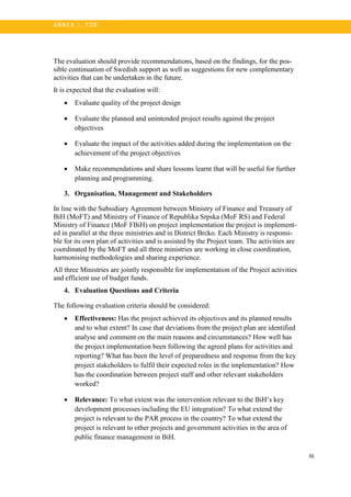 46
A N N E X 1. T OR
The evaluation should provide recommendations, based on the findings, for the pos-
sible continuation of Swedish support as well as suggestions for new complementary
activities that can be undertaken in the future.
It is expected that the evaluation will:
• Evaluate quality of the project design
• Evaluate the planned and unintended project results against the project
objectives
• Evaluate the impact of the activities added during the implementation on the
achievement of the project objectives
• Make recommendations and share lessons learnt that will be useful for further
planning and programming.
3. Organisation, Management and Stakeholders
In line with the Subsidiary Agreement between Ministry of Finance and Treasury of
BiH (MoFT) and Ministry of Finance of Republika Srpska (MoF RS) and Federal
Ministry of Finance (MoF FBiH) on project implementation the project is implement-
ed in parallel at the three ministries and in District Brcko. Each Ministry is responsi-
ble for its own plan of activities and is assisted by the Project team. The activities are
coordinated by the MoFT and all three ministries are working in close coordination,
harmonising methodologies and sharing experience.
All three Ministries are jointly responsible for implementation of the Project activities
and efficient use of budget funds.
4. Evaluation Questions and Criteria
The following evaluation criteria should be considered:
• Effectiveness: Has the project achieved its objectives and its planned results
and to what extent? In case that deviations from the project plan are identified
analyse and comment on the main reasons and circumstances? How well has
the project implementation been following the agreed plans for activities and
reporting? What has been the level of preparedness and response from the key
project stakeholders to fulfil their expected roles in the implementation? How
has the coordination between project staff and other relevant stakeholders
worked?
• Relevance: To what extent was the intervention relevant to the BiH’s key
development processes including the EU integration? To what extend the
project is relevant to the PAR process in the country? To what extend the
project is relevant to other projects and government activities in the area of
public finance management in BiH.
 